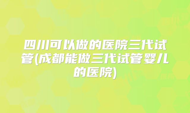 四川可以做的医院三代试管(成都能做三代试管婴儿的医院)