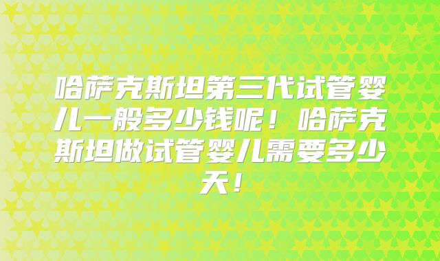 哈萨克斯坦第三代试管婴儿一般多少钱呢！哈萨克斯坦做试管婴儿需要多少天！
