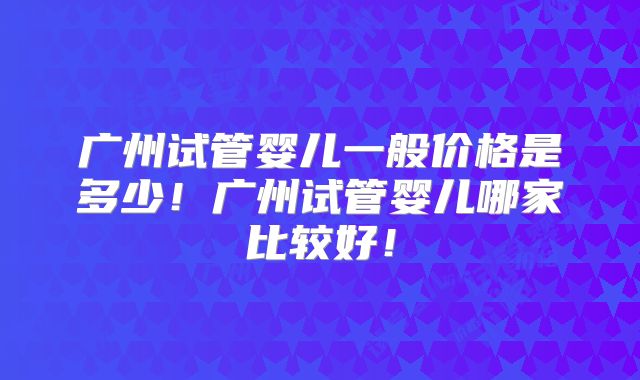 广州试管婴儿一般价格是多少！广州试管婴儿哪家比较好！