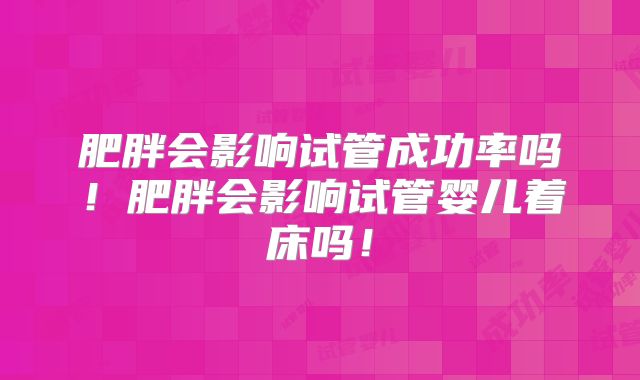 肥胖会影响试管成功率吗！肥胖会影响试管婴儿着床吗！