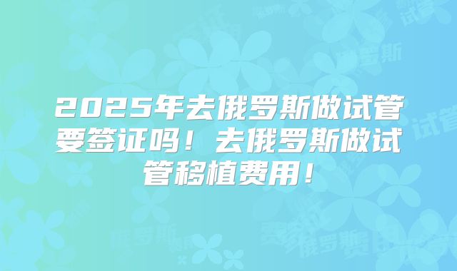 2025年去俄罗斯做试管要签证吗!去俄罗斯做试管移植费用!
