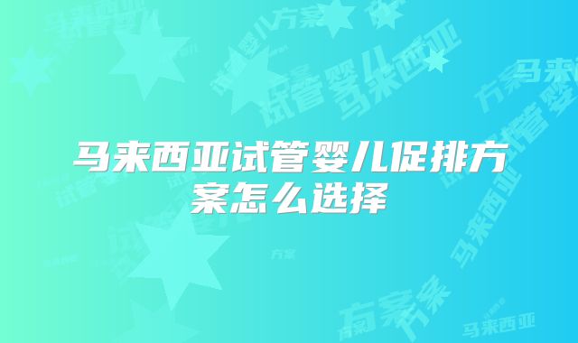 马来西亚试管婴儿促排方案怎么选择