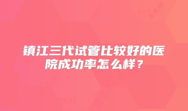 镇江三代试管比较好的医院成功率怎么样？