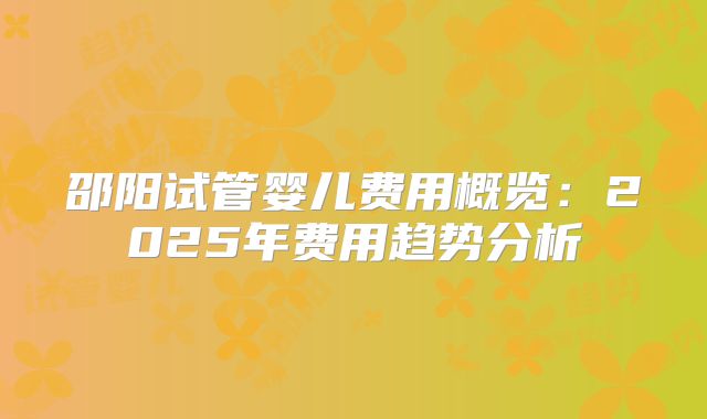 邵阳试管婴儿费用概览:2025年费用趋势分析