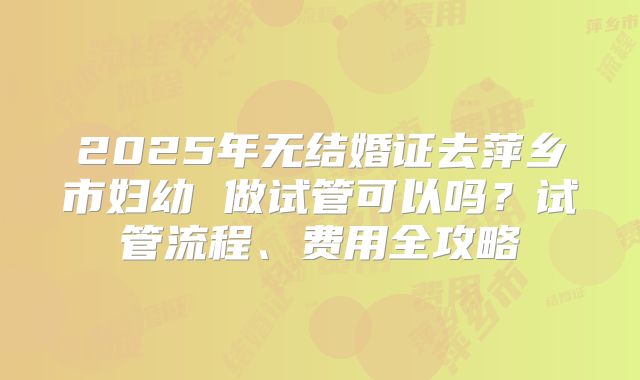 2025年无结婚证去萍乡市妇幼 做试管可以吗？试管流程、费用全攻略
