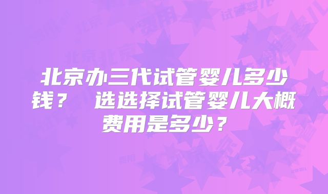 北京办三代试管婴儿多少钱？ 选选择试管婴儿大概费用是多少？