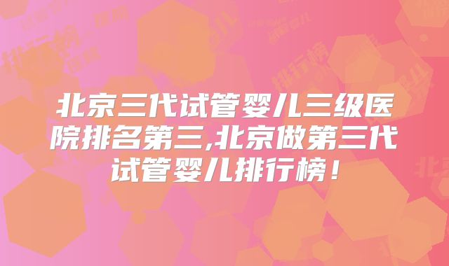 北京三代试管婴儿三级医院排名第三,北京做第三代试管婴儿排行榜！