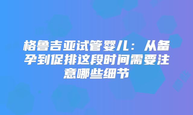 格鲁吉亚试管婴儿：从备孕到促排这段时间需要注意哪些细节