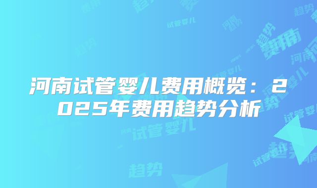 河南试管婴儿费用概览：2025年费用趋势分析