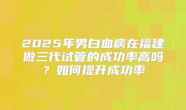 2025年男白血病在福建做三代试管的成功率高吗？如何提升成功率