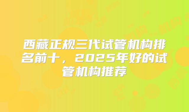 西藏正规三代试管机构排名前十，2025年好的试管机构推荐