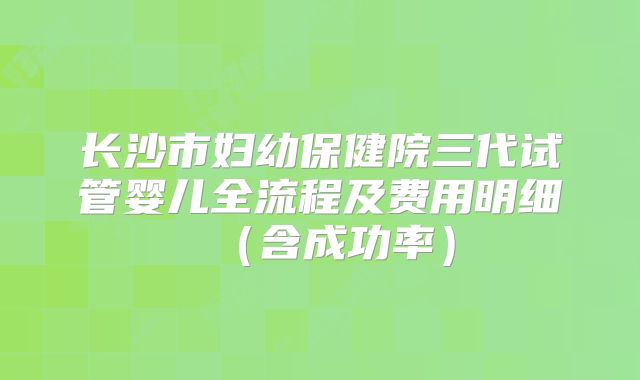 长沙市妇幼保健院三代试管婴儿全流程及费用明细（含成功率）