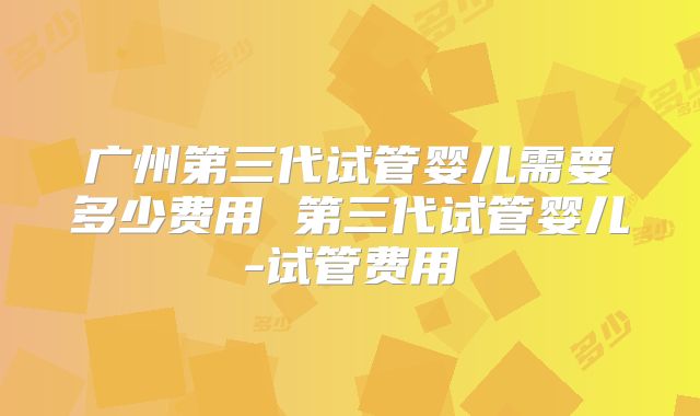 广州第三代试管婴儿需要多少费用 第三代试管婴儿-试管费用