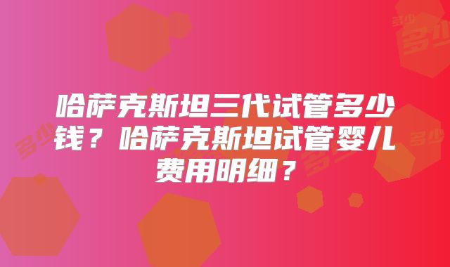 哈萨克斯坦三代试管多少钱？哈萨克斯坦试管婴儿费用明细？