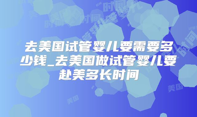 去美国试管婴儿要需要多少钱_去美国做试管婴儿要赴美多长时间