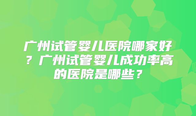 广州试管婴儿医院哪家好？广州试管婴儿成功率高的医院是哪些？