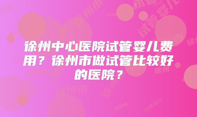 徐州中心医院试管婴儿费用?徐州市做试管比较好的医院?