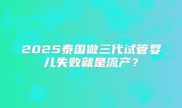 2025泰国做三代试管婴儿失败就是流产？