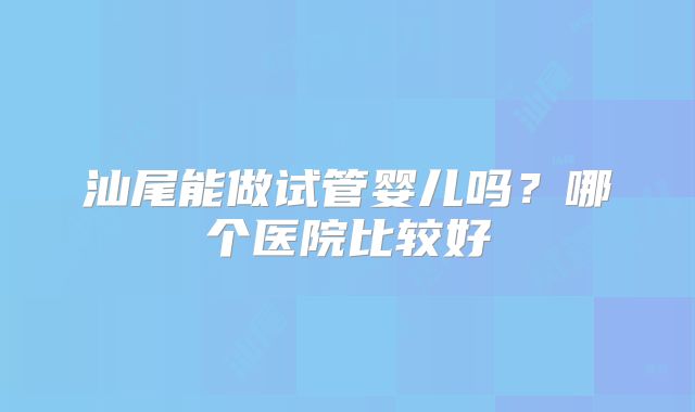 汕尾能做试管婴儿吗？哪个医院比较好