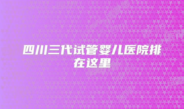 四川三代试管婴儿医院排在这里