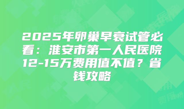 2025年卵巢早衰试管必看：淮安市第一人民医院12-15万费用值不值？省钱攻略
