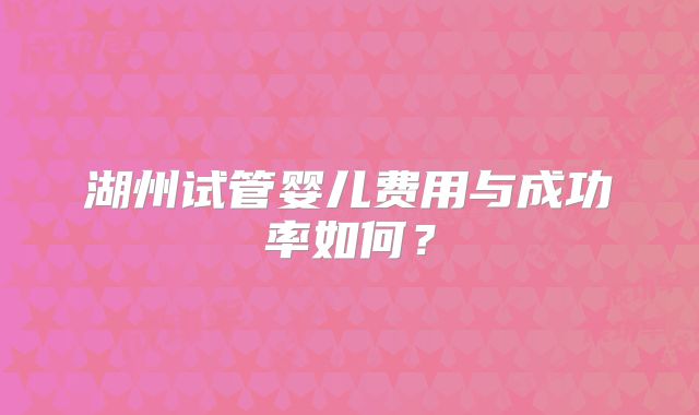 湖州试管婴儿费用与成功率如何？