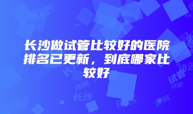 长沙做试管比较好的医院排名已更新，到底哪家比较好