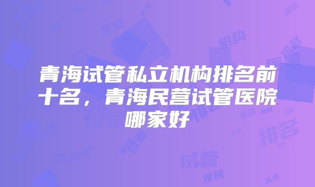 青海试管私立机构排名前十名，青海民营试管医院哪家好