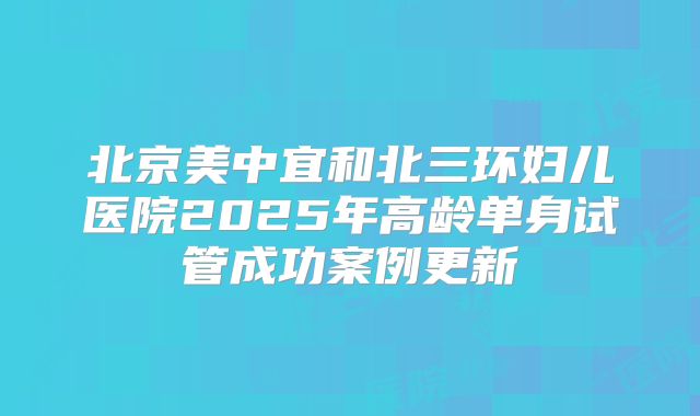 北京美中宜和北三环妇儿医院2025年高龄单身试管成功案例更新