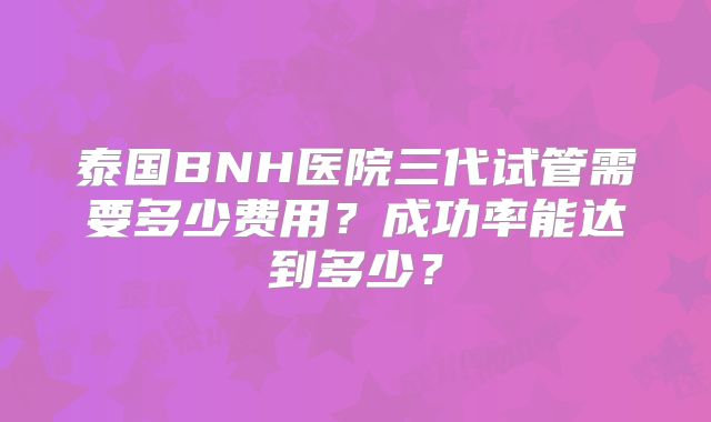 泰国BNH医院三代试管需要多少费用？成功率能达到多少？