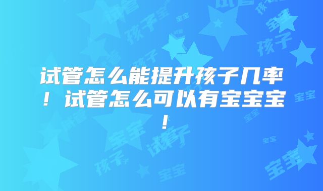 试管怎么能提升孩子几率!试管怎么可以有宝宝宝!