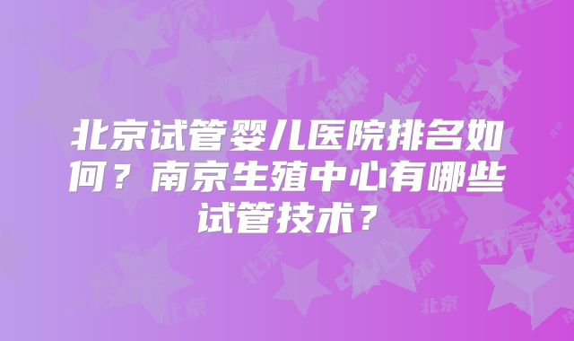 北京试管婴儿医院排名如何？南京生殖中心有哪些试管技术？