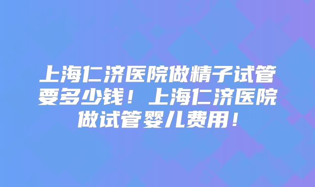 上海仁济医院做精子试管要多少钱！上海仁济医院做试管婴儿费用！