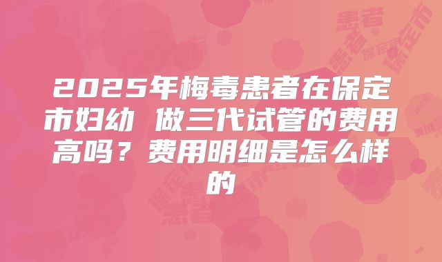 2025年梅毒患者在保定市妇幼 做三代试管的费用高吗？费用明细是怎么样的