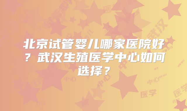 北京试管婴儿哪家医院好？武汉生殖医学中心如何选择？