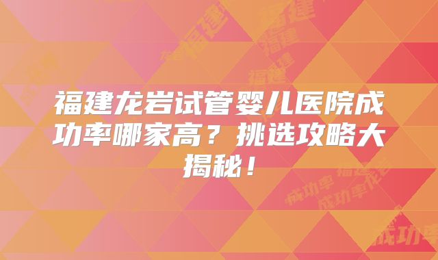 福建龙岩试管婴儿医院成功率哪家高?挑选攻略大揭秘!