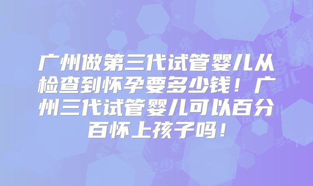 广州做第三代试管婴儿从检查到怀孕要多少钱！广州三代试管婴儿可以百分百怀上孩子吗！