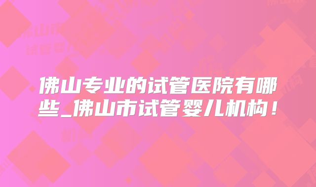 佛山专业的试管医院有哪些_佛山市试管婴儿机构!