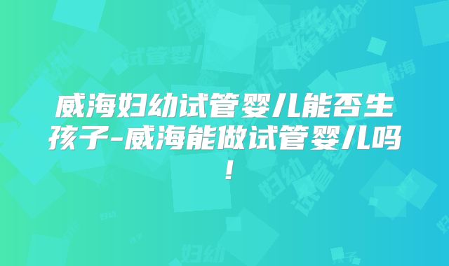 威海妇幼试管婴儿能否生孩子-威海能做试管婴儿吗！