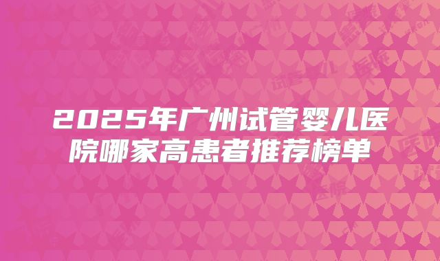 2025年广州试管婴儿医院哪家高患者推荐榜单