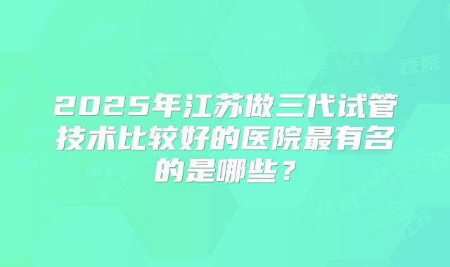 2025年江苏做三代试管技术比较好的医院最有名的是哪些？