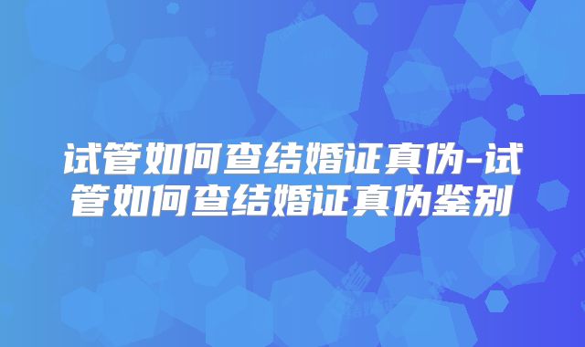 试管如何查结婚证真伪-试管如何查结婚证真伪鉴别