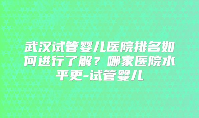 武汉试管婴儿医院排名如何进行了解？哪家医院水平更-试管婴儿