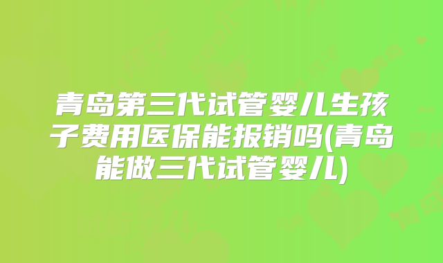 青岛第三代试管婴儿生孩子费用医保能报销吗(青岛能做三代试管婴儿)