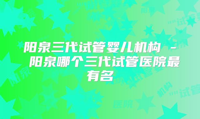 阳泉三代试管婴儿机构 - 阳泉哪个三代试管医院最有名