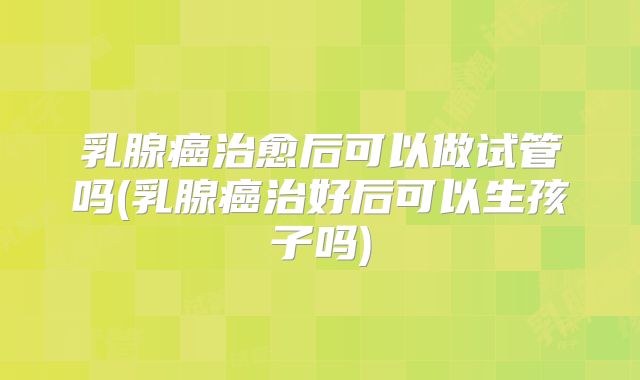 乳腺癌治愈后可以做试管吗(乳腺癌治好后可以生孩子吗)