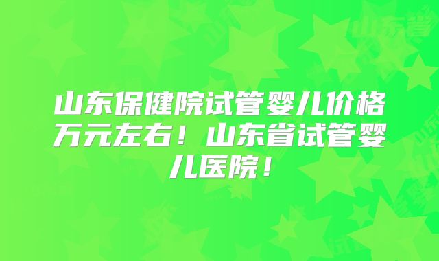 山东保健院试管婴儿价格万元左右!山东省试管婴儿医院!
