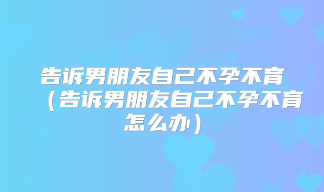 告诉男朋友自己不孕不育（告诉男朋友自己不孕不育怎么办）