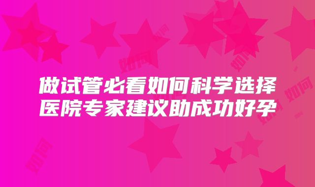 做试管必看如何科学选择医院专家建议助成功好孕