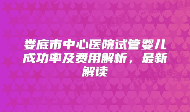 娄底市中心医院试管婴儿成功率及费用解析，最新解读